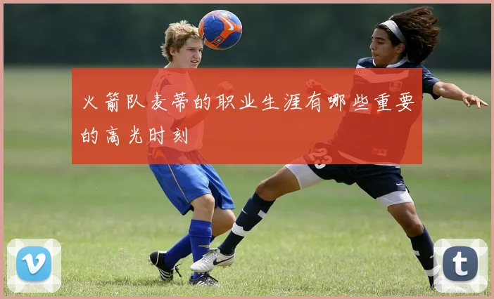 火箭队麦蒂的职业生涯有哪些重要的高光时刻