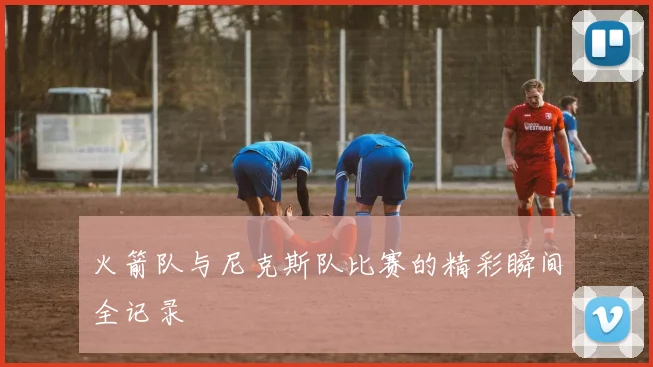 火箭队与尼克斯队比赛的精彩瞬间全记录