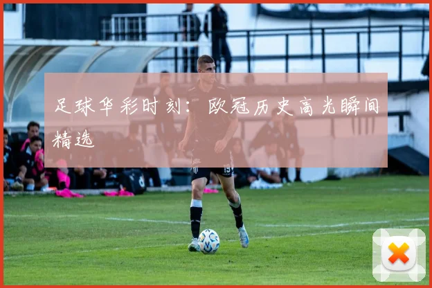 足球华彩时刻：欧冠历史高光瞬间精选